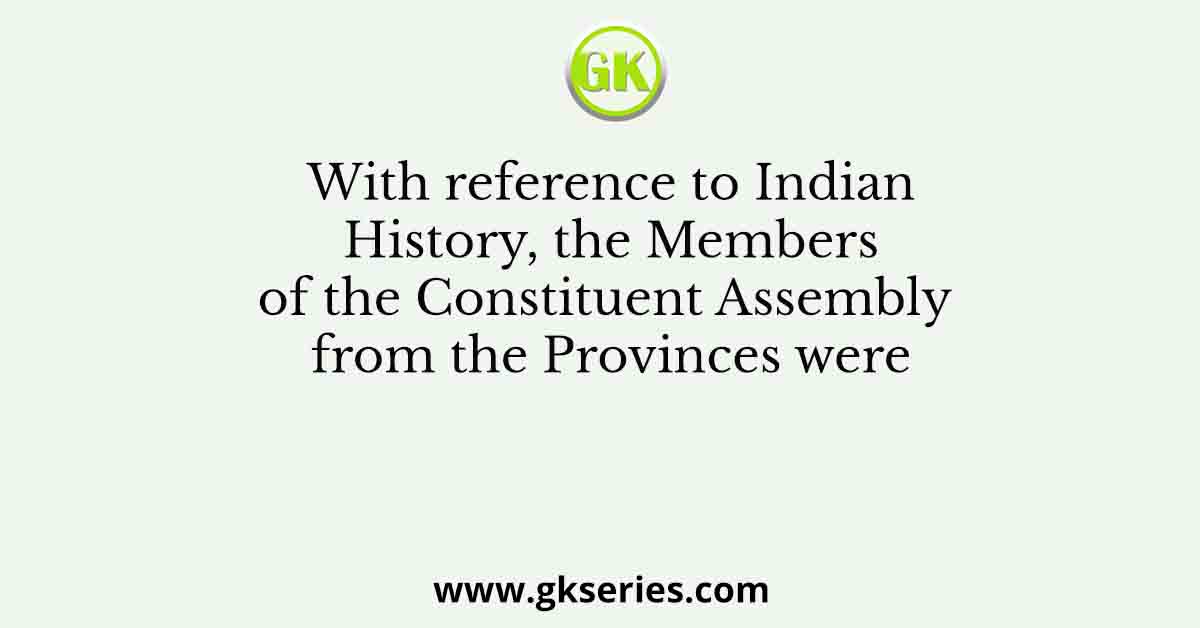 With reference to Indian History, the Members of the Constituent Assembly from the Provinces were
