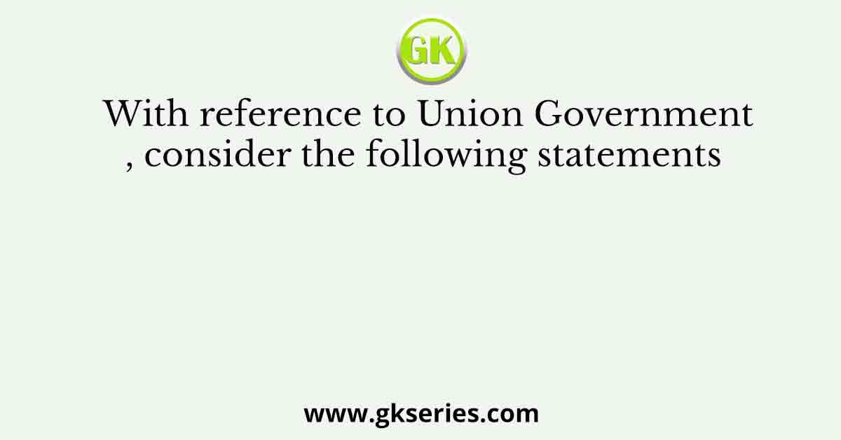 With reference to Union Government, consider the following statements