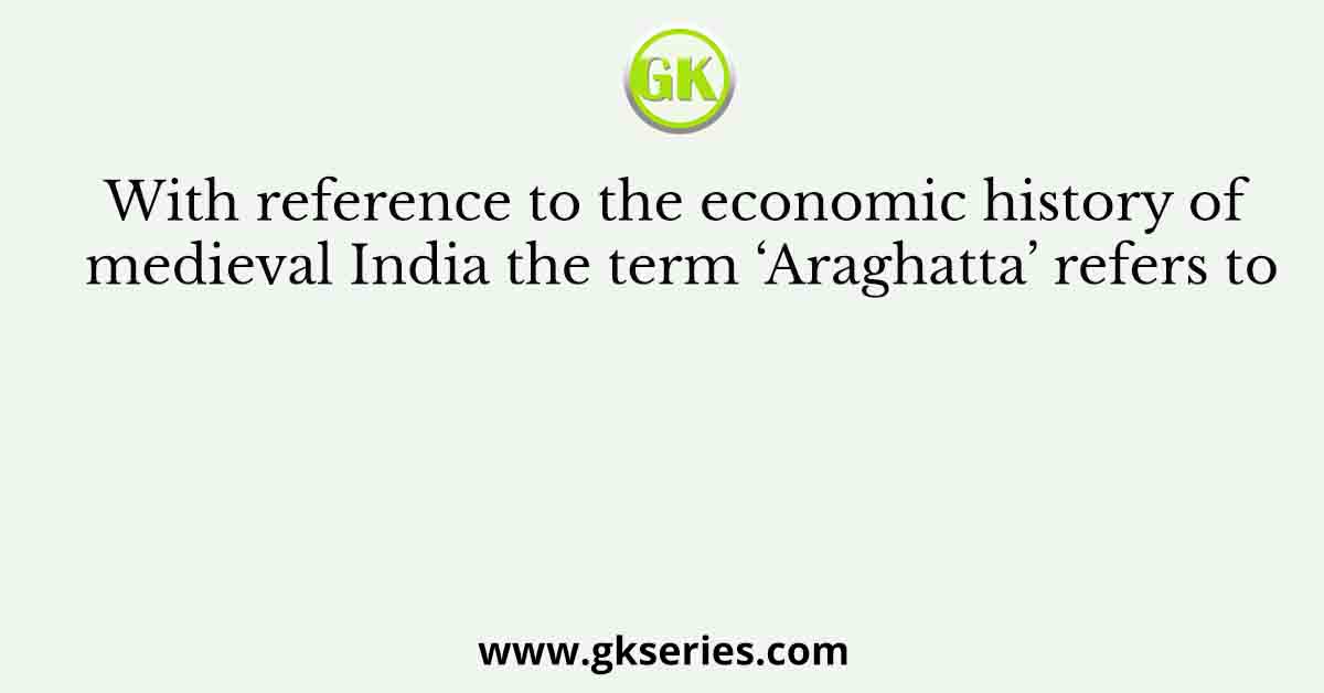 With reference to the economic history of medieval India the term ‘Araghatta’ refers to