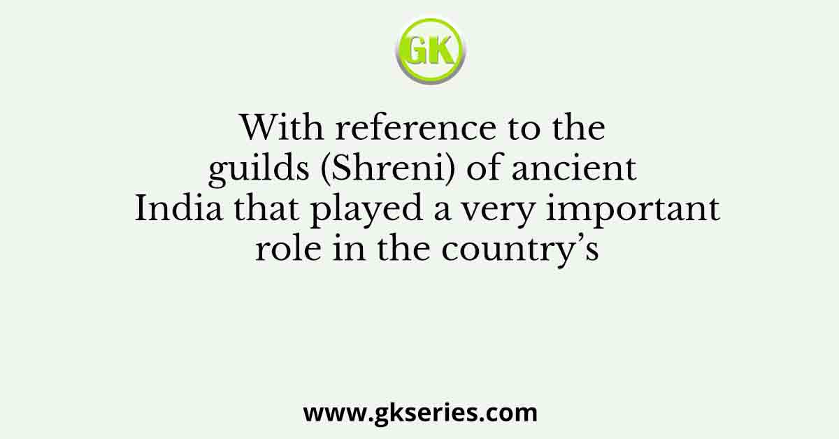 With reference to the guilds (Shreni) of ancient India that played a very important role in the country’s
