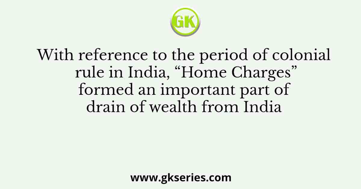 With reference to the period of colonial rule in India, “Home Charges” formed an important part of drain of wealth from India
