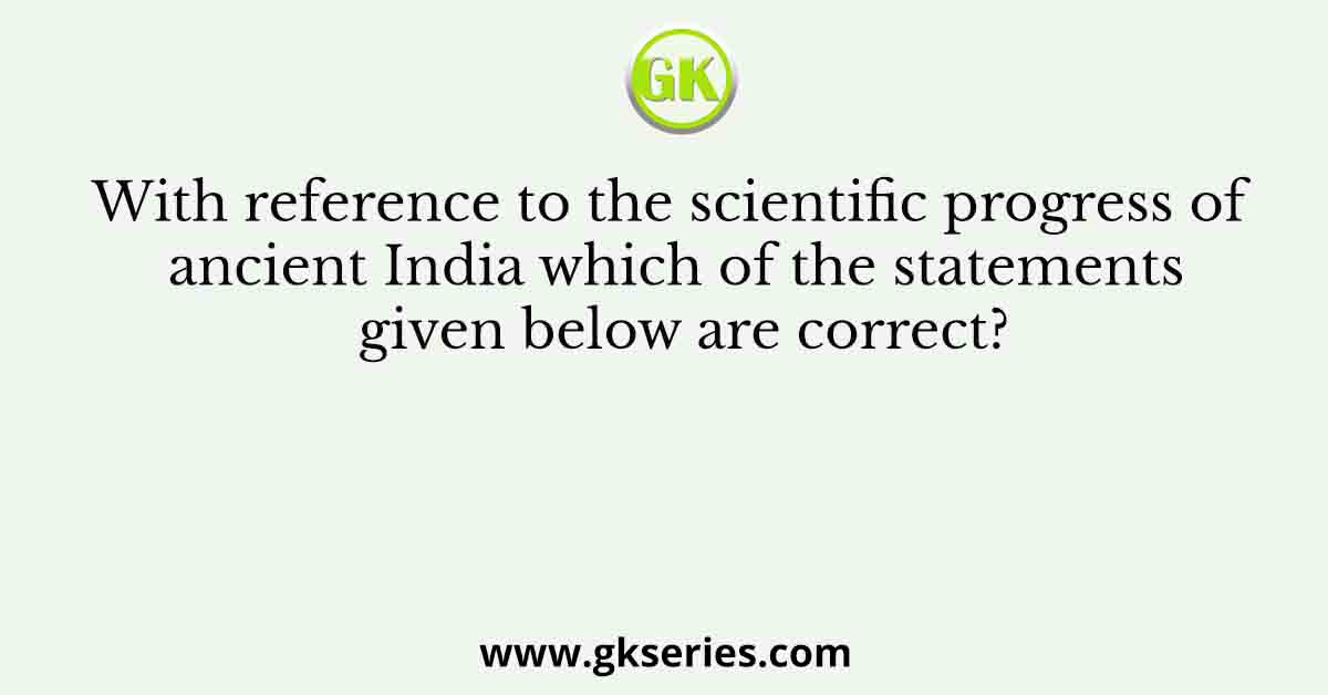 With reference to the scientific progress of ancient India which of the statements given below are correct?
