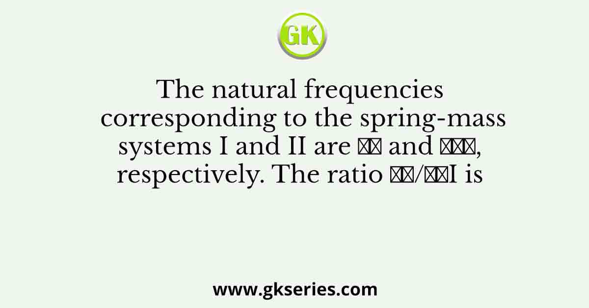 The natural frequencies corresponding to the spring-mass systems I and II are 𝜔𝐼 and 𝜔𝐼𝐼, respectively. The ratio 𝜔𝐼/𝜔𝐼I is