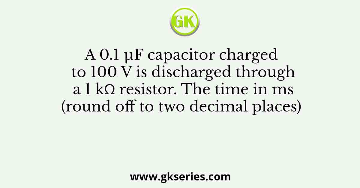 A 0.1 µF capacitor charged to 100 V is discharged through a 1 kΩ resistor. The time in ms (round off to two decimal places)