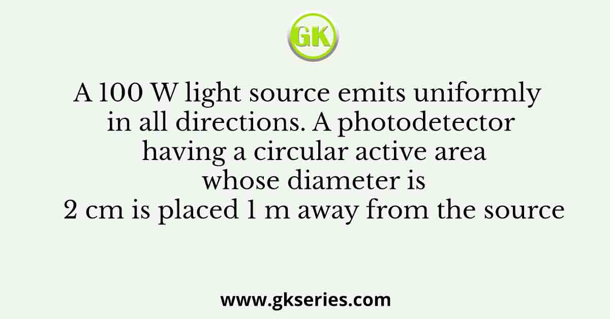 A 100 W light source emits uniformly in all directions. A photodetector having a circular active area whose diameter is 2 cm is placed 1 m away from the source