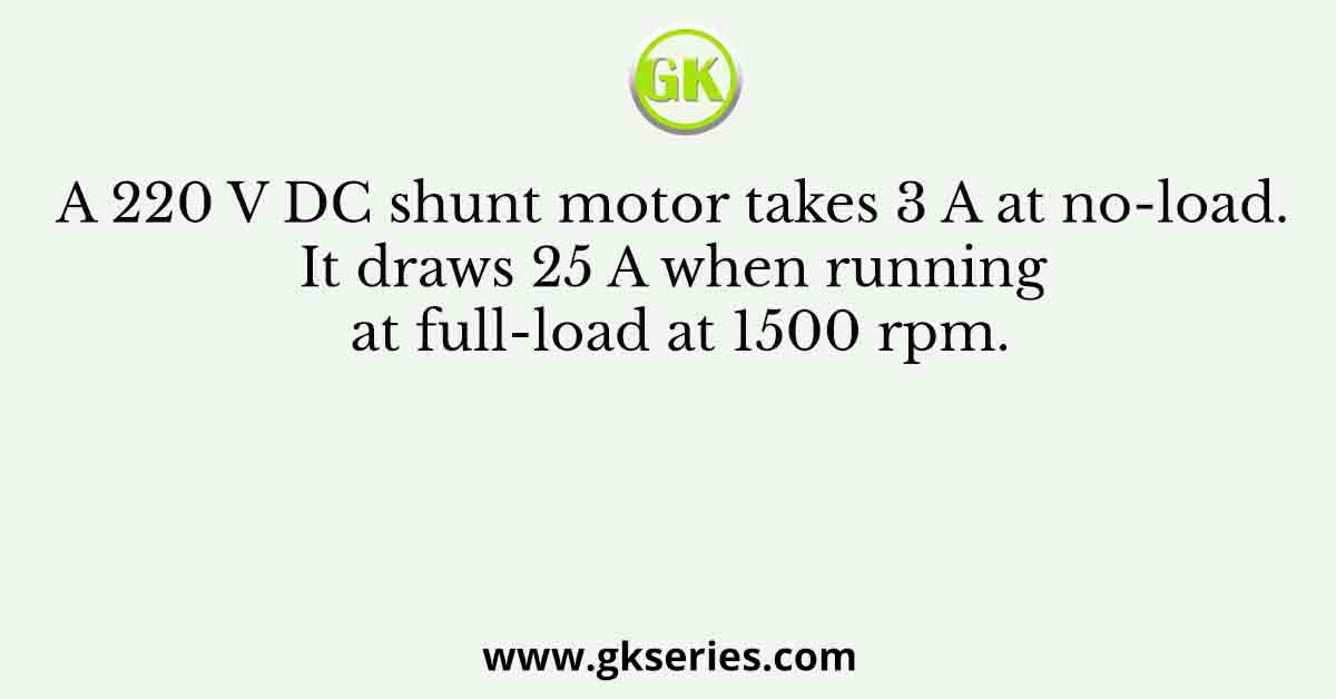 A 220 V DC shunt motor takes 3 A at no-load. It draws 25 A when running at full-load at 1500 rpm.