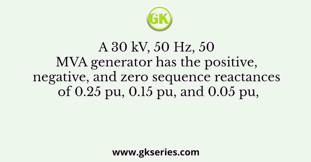 A 30 kV, 50 Hz, 50 MVA generator has the positive, negative, and zero sequence reactances of 0.25 pu, 0.15 pu, and 0.05 pu,