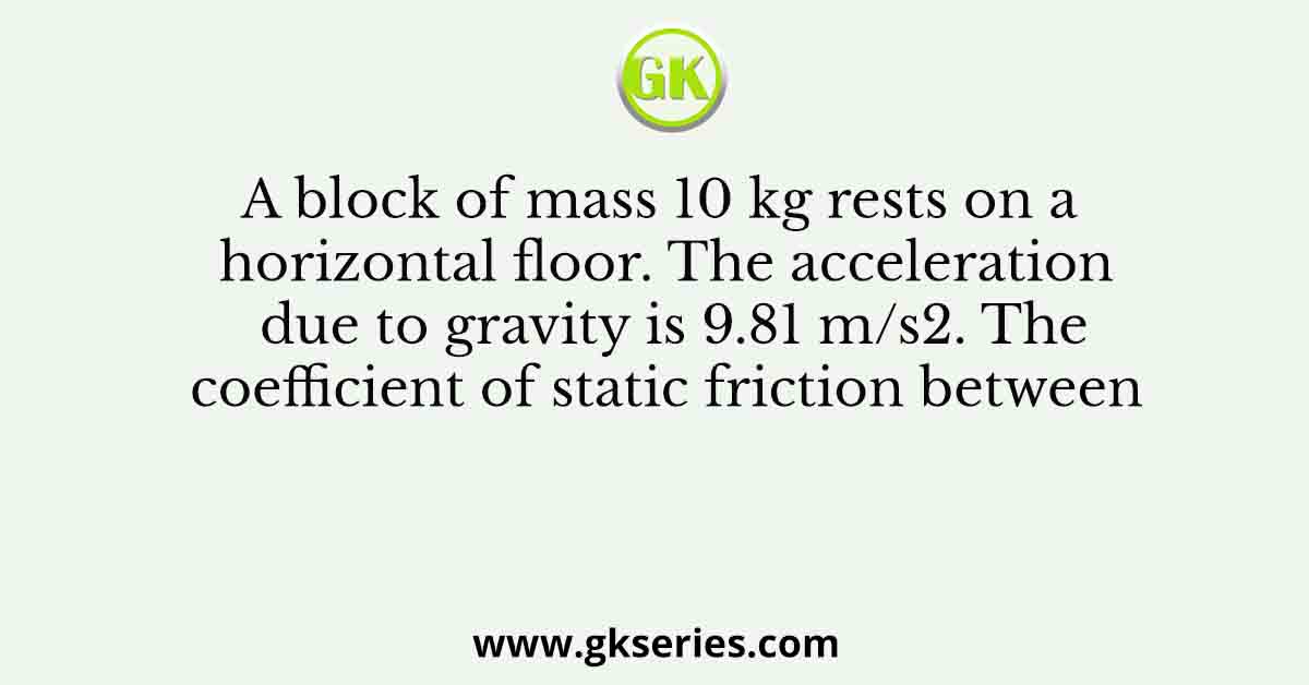 A block of mass 10 kg rests on a horizontal floor. The acceleration due to gravity is 9.81 m/s2. The coefficient of static friction between