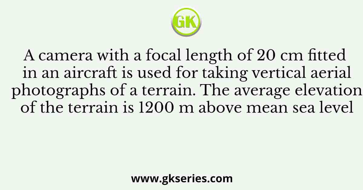 A camera with a focal length of 20 cm fitted in an aircraft is used for taking vertical aerial photographs of a terrain. The average elevation of the terrain is 1200 m above mean sea level