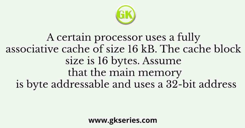 A certain processor uses a fully associative cache of size 16 kB. The cache block size is 16 bytes. Assume that the main memory is byte addressable and uses a 32-bit address