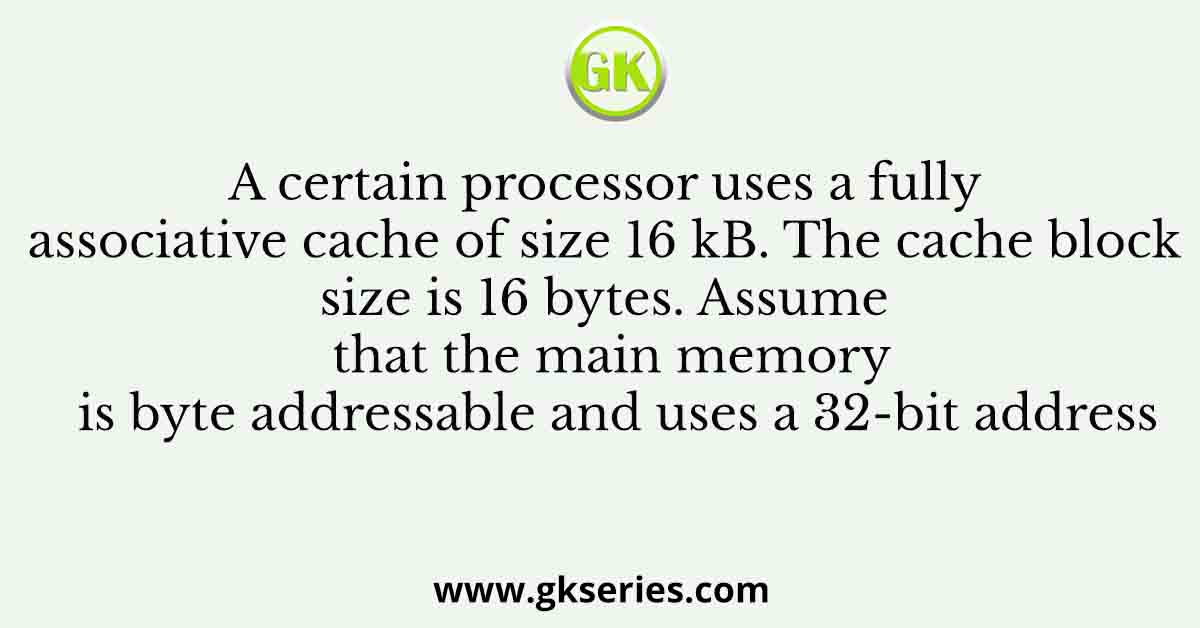 A certain processor uses a fully associative cache of size 16 kB. The cache block size is 16 bytes. Assume that the main memory is byte addressable and uses a 32-bit address