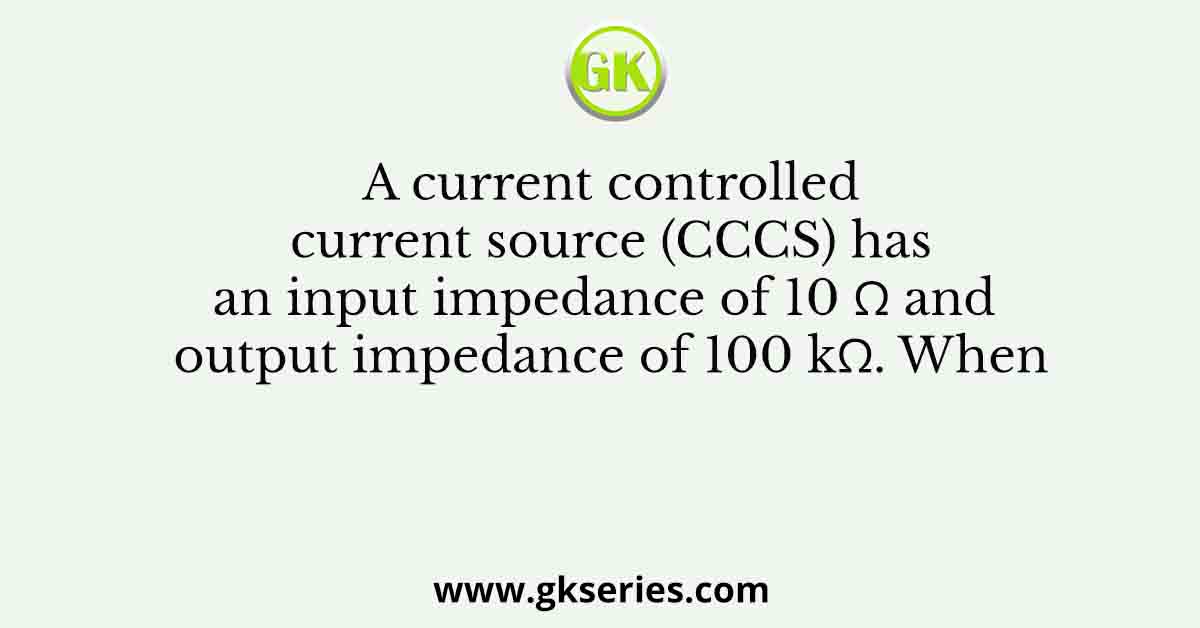 A current controlled current source (CCCS) has an input impedance of 10 Ω and output impedance of 100 kΩ. When