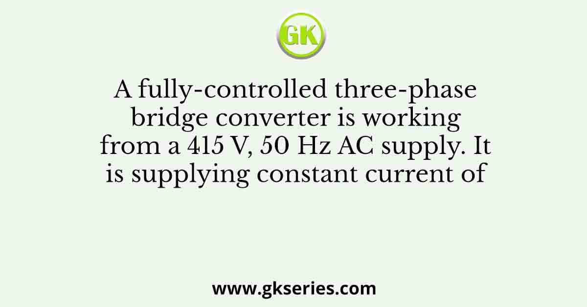 A fully-controlled three-phase bridge converter is working from a 415 V, 50 Hz AC supply. It is supplying constant current of