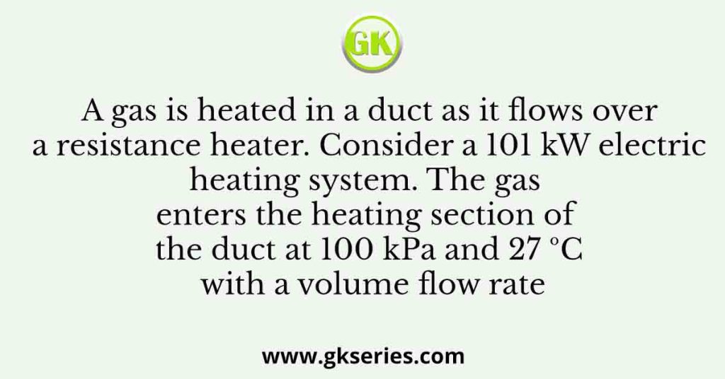 A gas is heated in a duct as it flows over a resistance heater. Consider a 101 kW electric heating system. The gas enters the heating section of the duct at 100 kPa and 27 ºC with a volume flow rate