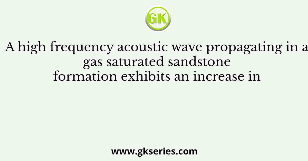 A high frequency acoustic wave propagating in a gas saturated sandstone formation exhibits an increase in