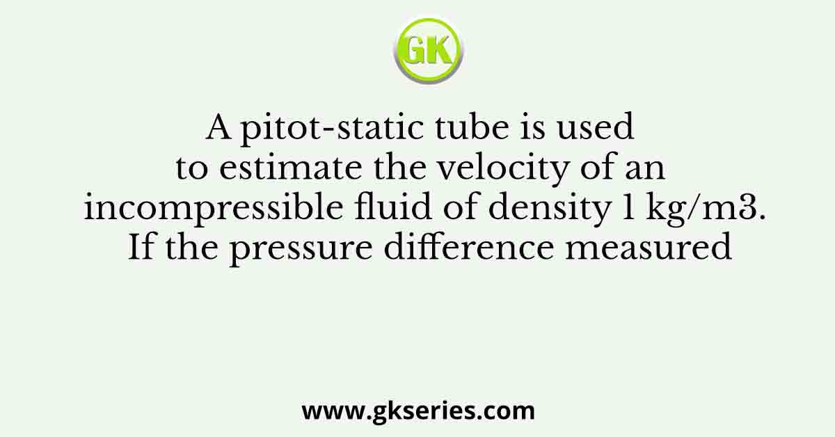 A pitot-static tube is used to estimate the velocity of an incompressible fluid of density 1 kg/m3. If the pressure difference measured