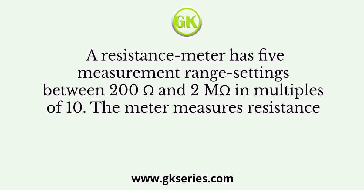A resistance-meter has five measurement range-settings between 200 Ω and 2 MΩ in multiples of 10. The meter measures resistance