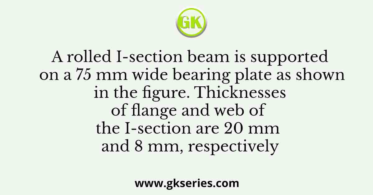 A rolled I-section beam is supported on a 75 mm wide bearing plate as shown in the figure. Thicknesses of flange and web of the I-section are 20 mm and 8 mm, respectively