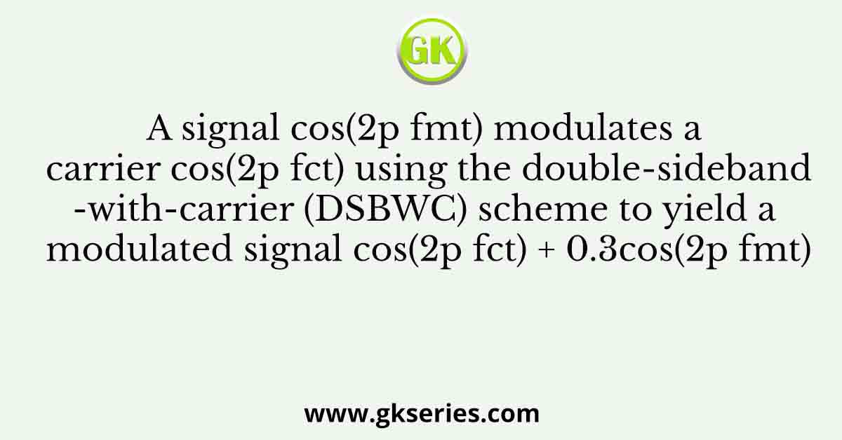 A signal cos(2p fmt) modulates a carrier cos(2p fct) using the double-sideband-with-carrier (DSBWC) scheme to yield a modulated signal cos(2p fct) + 0.3cos(2p fmt)