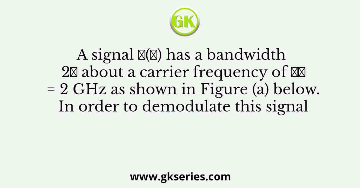 A signal 𝑥(𝑡) has a bandwidth 2𝐵 about a carrier frequency of 𝑓𝑐 = 2 GHz as shown in Figure (a) below. In order to demodulate this signal