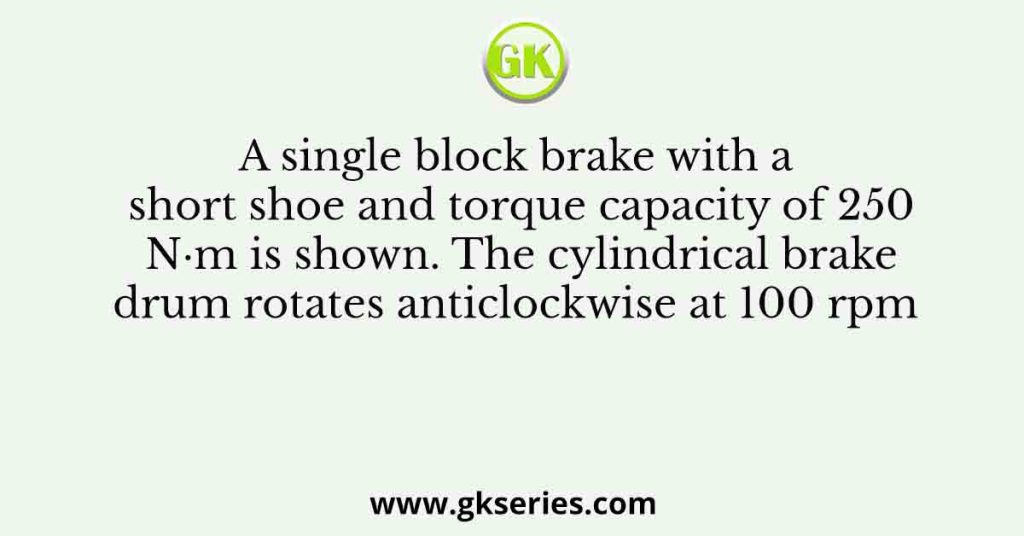 A single block brake with a short shoe and torque capacity of 250 N·m is shown. The cylindrical brake drum rotates anticlockwise at 100 rpm