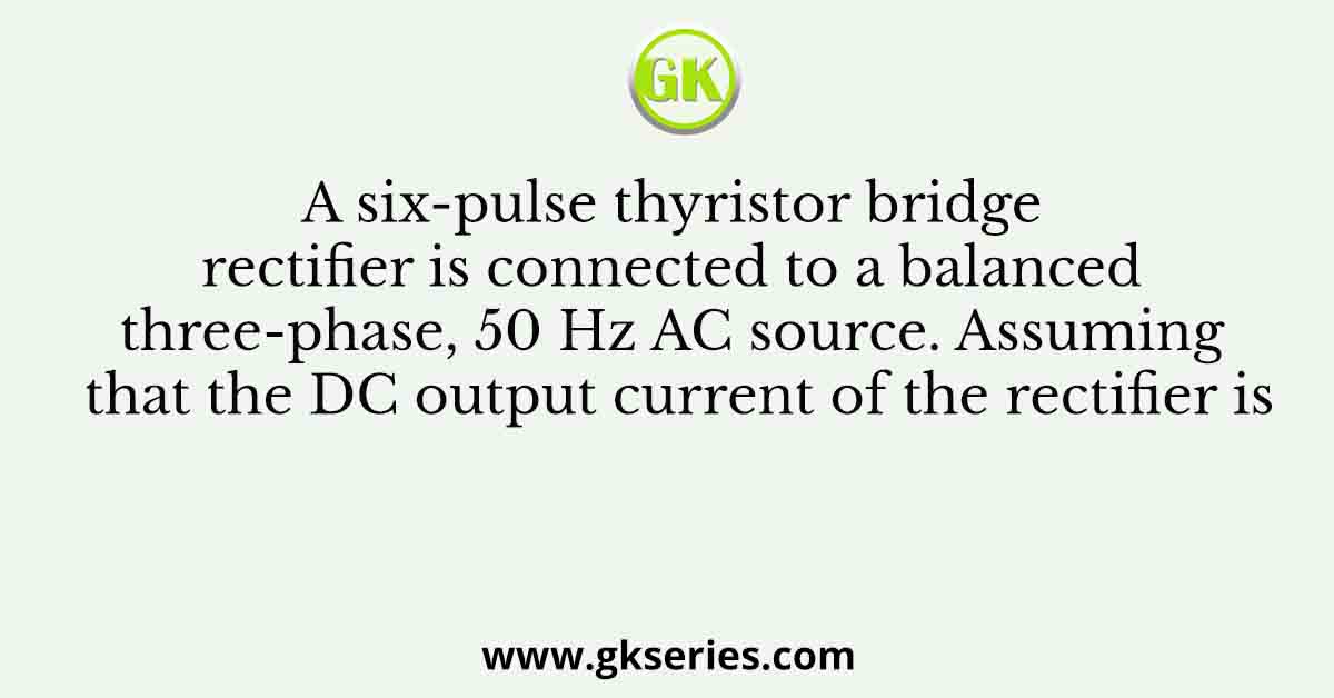 A six-pulse thyristor bridge rectifier is connected to a balanced three-phase, 50 Hz AC source. Assuming that the DC output current of the rectifier is