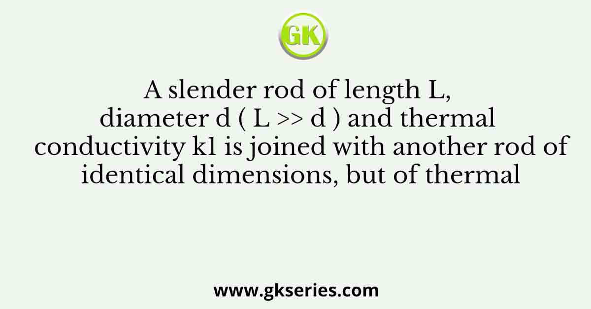 A slender rod of length L, diameter d ( L >> d ) and thermal conductivity k1 is joined with another rod of identical dimensions, but of thermal