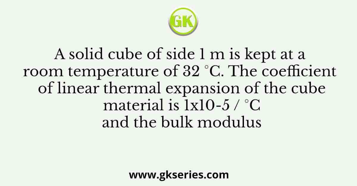 A solid cube of side 1 m is kept at a room temperature of 32 °C. The coefficient of linear thermal expansion of the cube material is 1x10-5 / °C and the bulk modulus