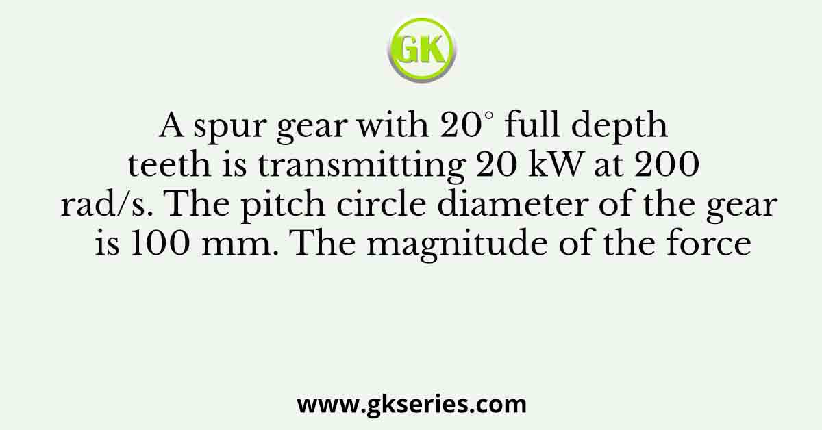 A spur gear with 20° full depth teeth is transmitting 20 kW at 200 rad/s. The pitch circle diameter of the gear is 100 mm. The magnitude of the force