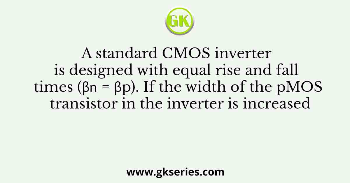 A standard CMOS inverter is designed with equal rise and fall times (β𝑛 = βp). If the width of the pMOS transistor in the inverter is increased