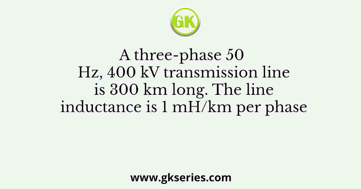 A three-phase 50 Hz, 400 kV transmission line is 300 km long. The line inductance is 1 mH/km per phase