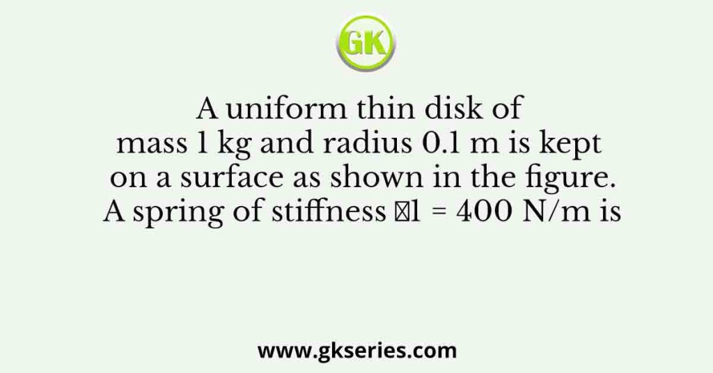 A uniform thin disk of mass 1 kg and radius 0.1 m is kept on a surface as shown in the figure. A spring of stiffness 𝑘1 = 400 N/m is