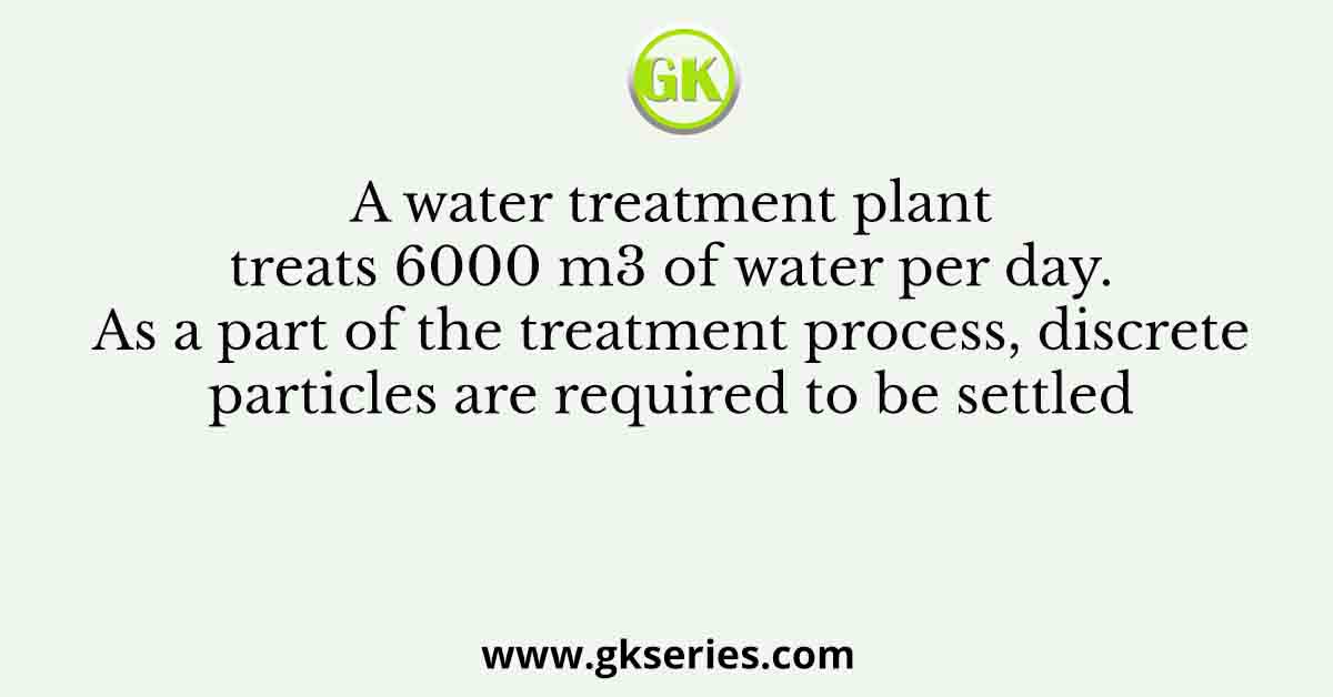 A water treatment plant treats 6000 m3 of water per day. As a part of the treatment process, discrete particles are required to be settled
