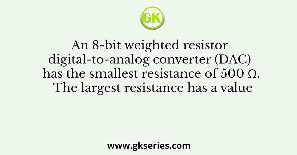 An 8-bit weighted resistor digital-to-analog converter (DAC) has the smallest resistance of 500 Ω. The largest resistance has a value