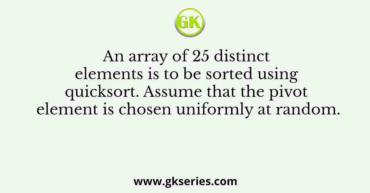 An array of 25 distinct elements is to be sorted using quicksort. Assume that the pivot element is chosen uniformly at random.