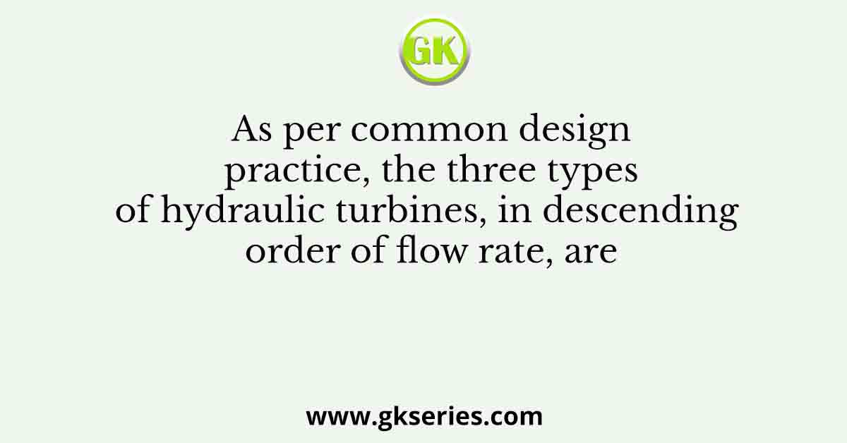 As per common design practice, the three types of hydraulic turbines, in descending order of flow rate, are