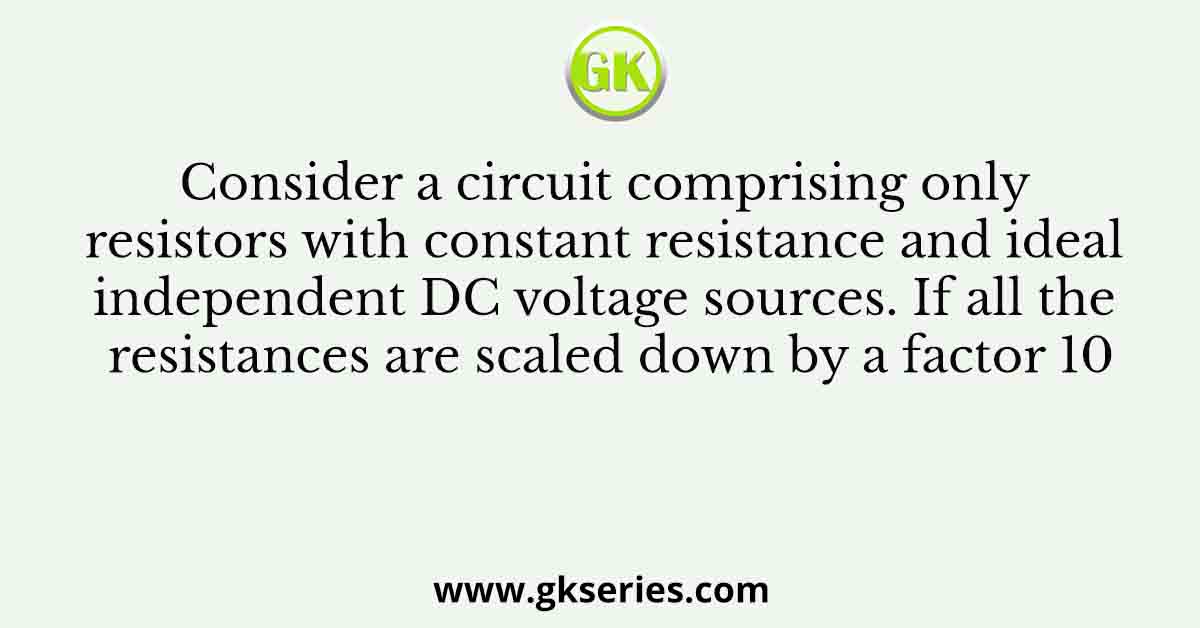 Consider a circuit comprising only resistors with constant resistance and ideal independent DC voltage sources. If all the resistances are scaled down by a factor 10