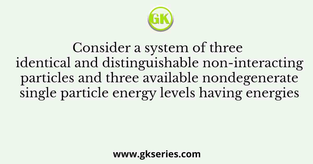 Consider a system of three identical and distinguishable non-interacting particles and three available nondegenerate single particle energy levels having energies