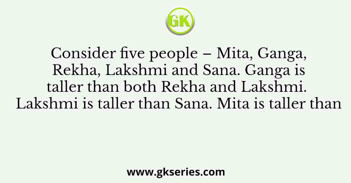 Consider five people – Mita, Ganga, Rekha, Lakshmi and Sana. Ganga is taller than both Rekha and Lakshmi. Lakshmi is taller than Sana. Mita is taller than