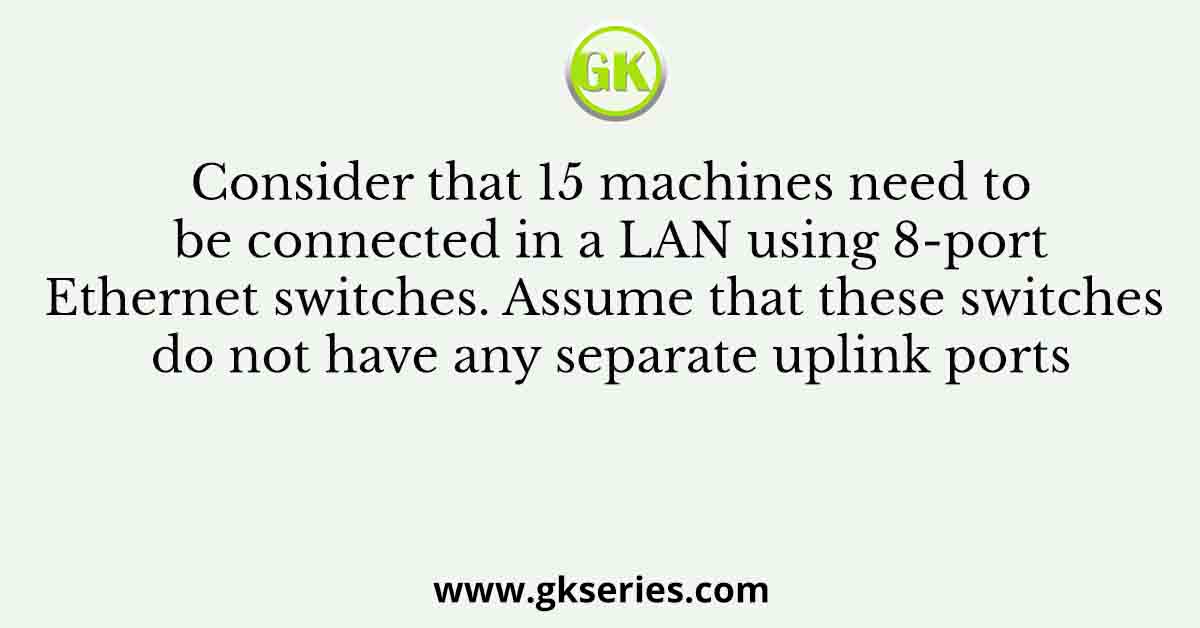Consider that 15 machines need to be connected in a LAN using 8-port Ethernet switches. Assume that these switches do not have any separate uplink ports