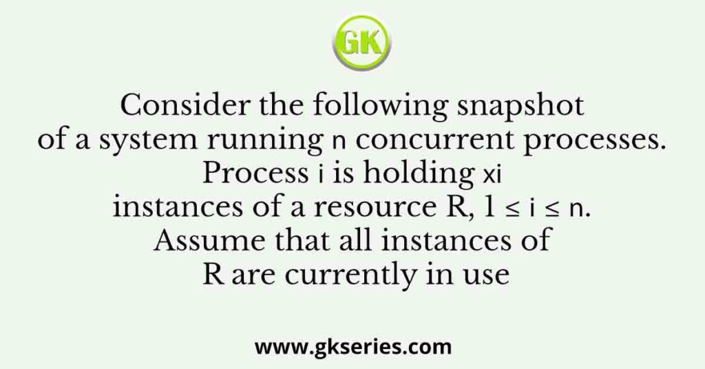 Consider the following snapshot of a system running n concurrent processes. Process i is holding xi instances of a resource R, 1 ≤ i ≤ n. Assume that all instances of R are currently in use