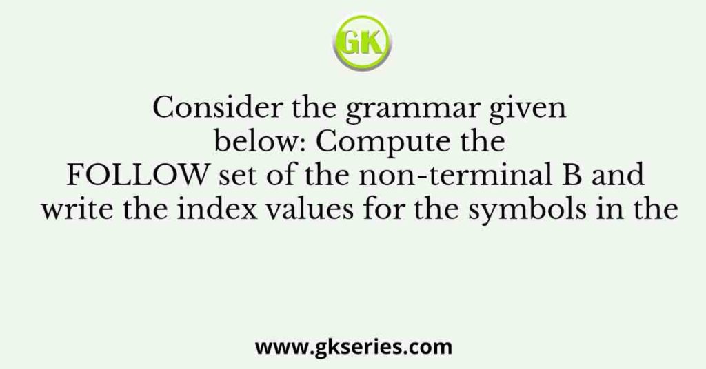 Consider the grammar given below: Compute the FOLLOW set of the non-terminal B and write the index values for the symbols in the