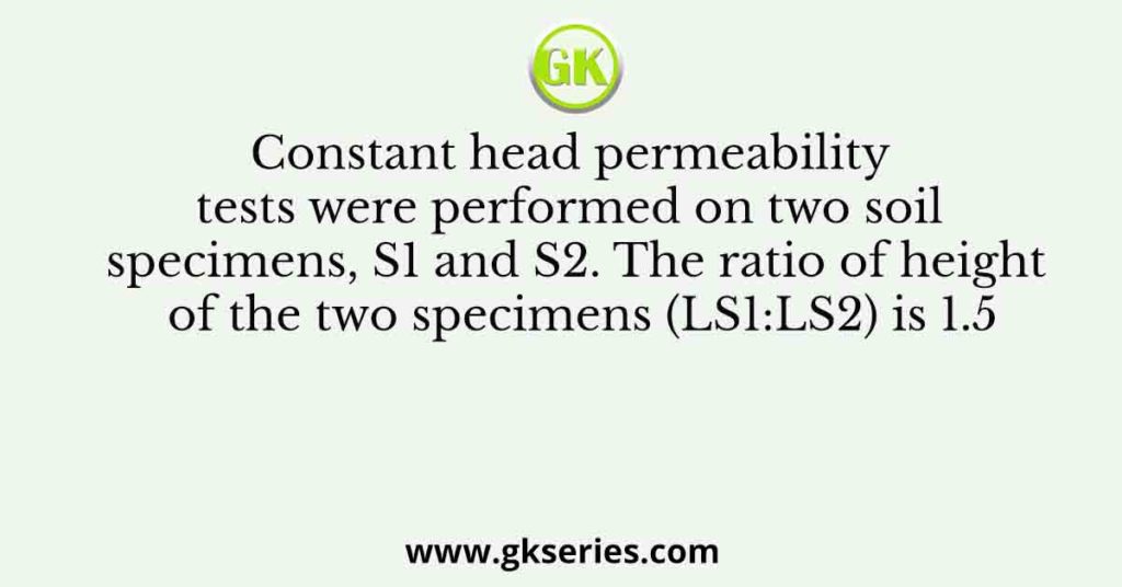 Constant head permeability tests were performed on two soil specimens, S1 and S2. The ratio of height of the two specimens (LS1:LS2) is 1.5