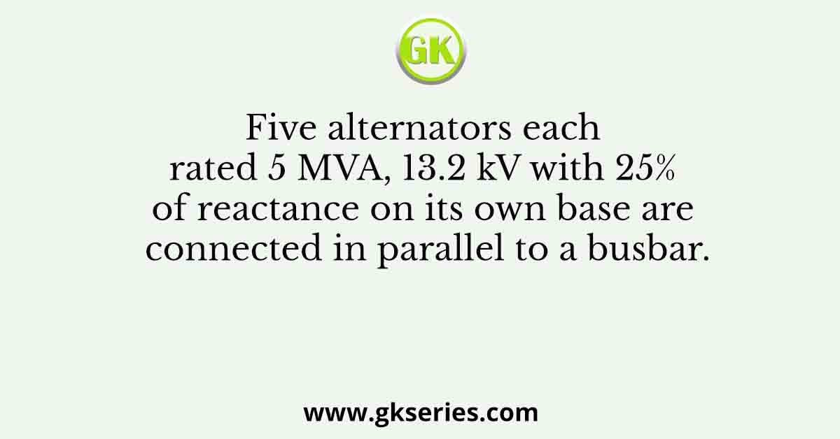 Five alternators each rated 5 MVA, 13.2 kV with 25% of reactance on its own base are connected in parallel to a busbar.