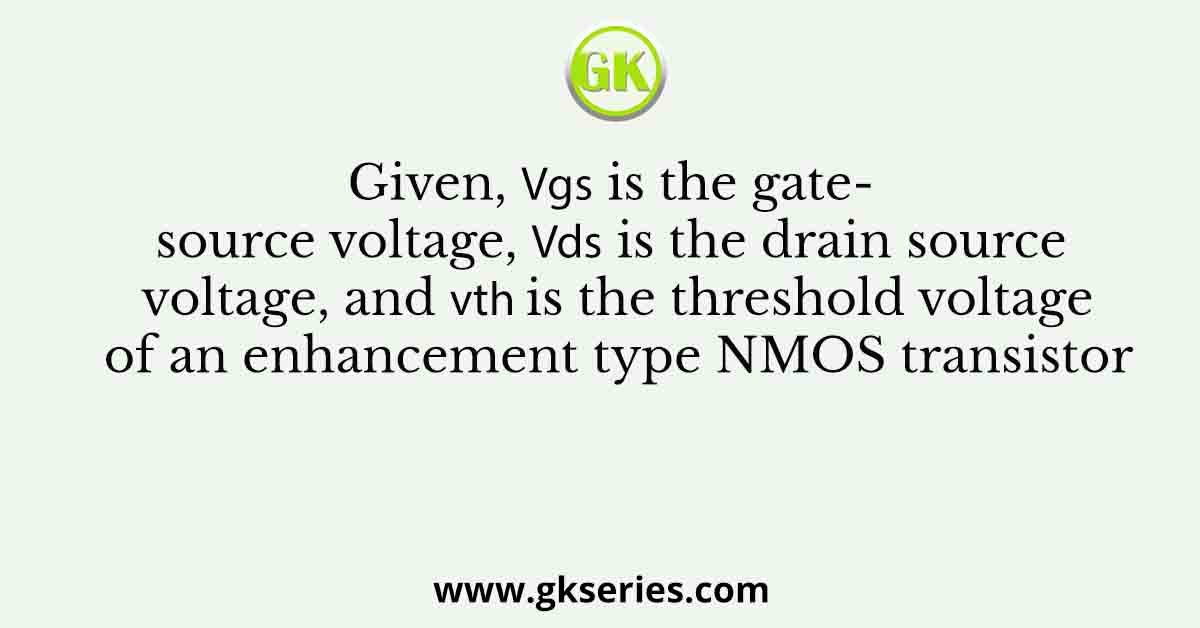 Given, 𝑉𝑔𝑠 is the gate-source voltage, 𝑉𝑑𝑠 is the drain source voltage, and 𝑉𝑡ℎ is the threshold voltage of an enhancement type NMOS transistor