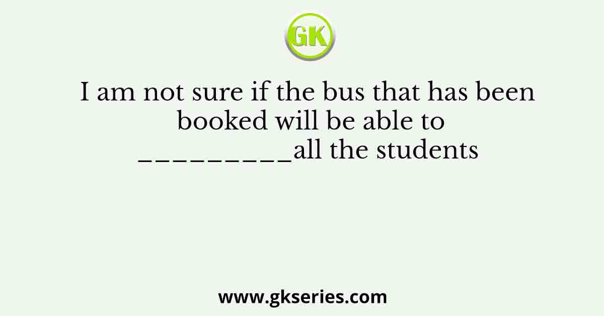 I am not sure if the bus that has been booked will be able to_________all the students