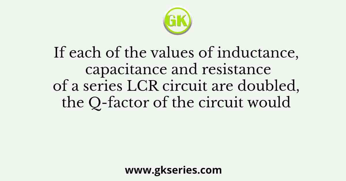 If each of the values of inductance, capacitance and resistance of a series LCR circuit are doubled, the Q-factor of the circuit would