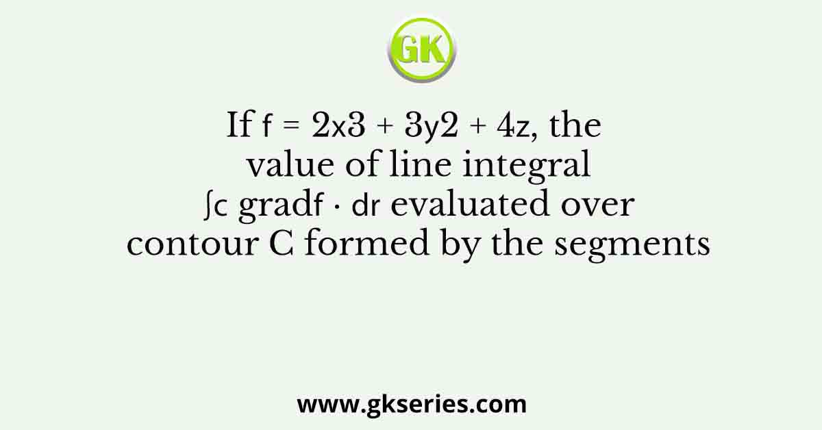 If 𝑓 = 2𝑥3 + 3𝑦2 + 4𝑧, the value of line integral ∫𝐶 grad𝑓 ∙ 𝑑𝐫 evaluated over contour C formed by the segments