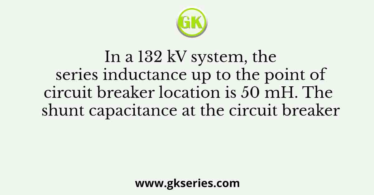 In a 132 kV system, the series inductance up to the point of circuit breaker location is 50 mH. The shunt capacitance at the circuit breaker