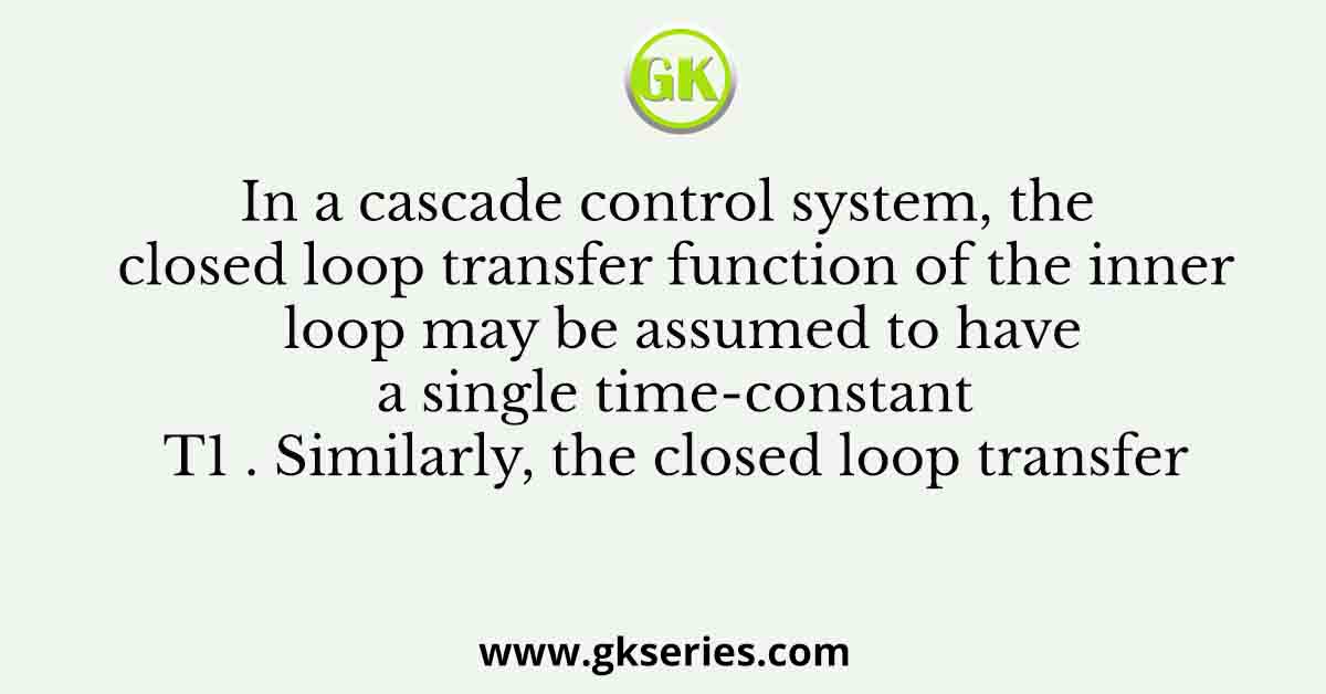 In a cascade control system, the closed loop transfer function of the inner loop may be assumed to have a single time-constant T1 . Similarly, the closed loop transfer